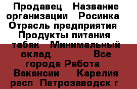 Продавец › Название организации ­ Росинка › Отрасль предприятия ­ Продукты питания, табак › Минимальный оклад ­ 16 000 - Все города Работа » Вакансии   . Карелия респ.,Петрозаводск г.